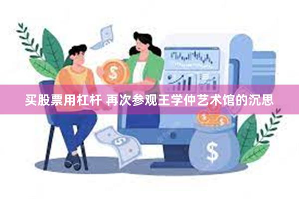 买股票用杠杆 再次参观王学仲艺术馆的沉思