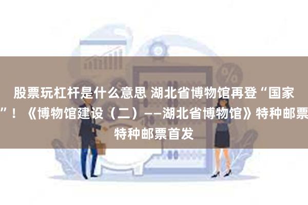 股票玩杠杆是什么意思 湖北省博物馆再登“国家名片”！《博物馆建设（二）——湖北省博物馆》特种邮票首发