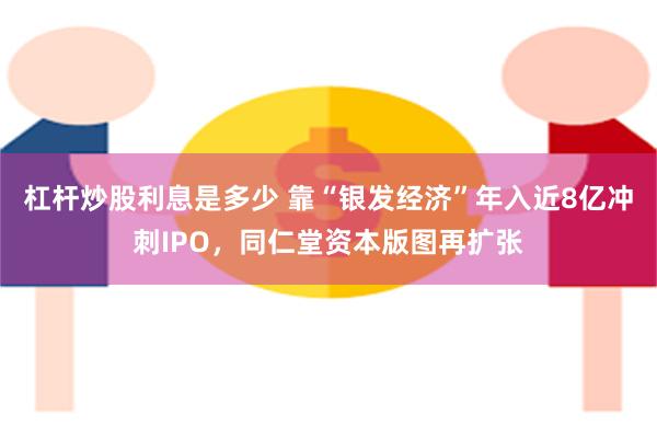 杠杆炒股利息是多少 靠“银发经济”年入近8亿冲刺IPO，同仁堂资本版图再扩张