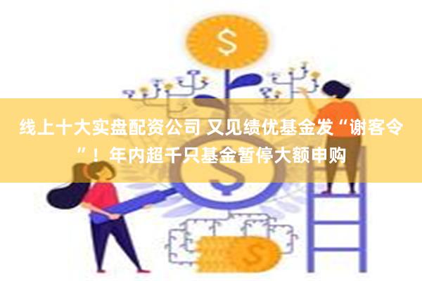 线上十大实盘配资公司 又见绩优基金发“谢客令”！年内超千只基金暂停大额申购