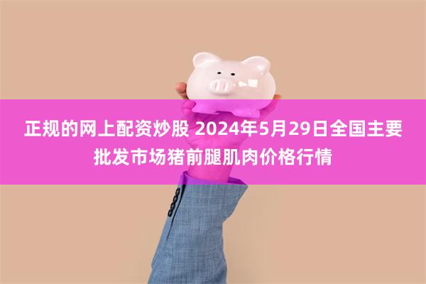 正规的网上配资炒股 2024年5月29日全国主要批发市场猪前腿肌肉价格行情