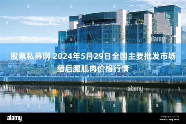 股票私募网 2024年5月29日全国主要批发市场猪后腿肌肉价格行情