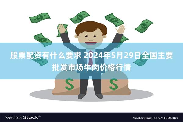 股票配资有什么要求 2024年5月29日全国主要批发市场牛肉价格行情