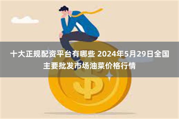 十大正规配资平台有哪些 2024年5月29日全国主要批发市场油菜价格行情