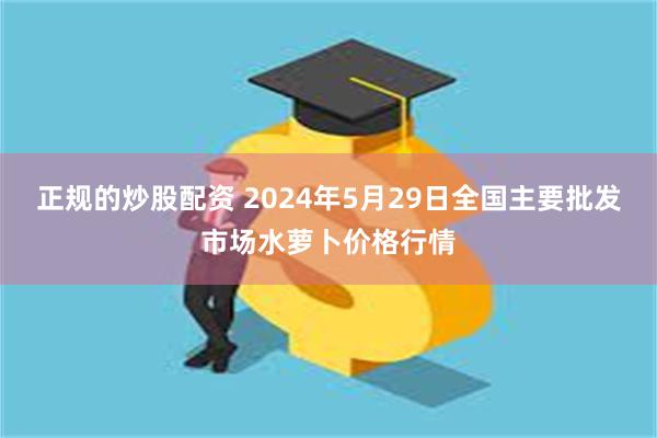 正规的炒股配资 2024年5月29日全国主要批发市场水萝卜价格行情