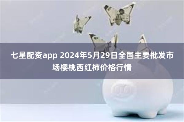 七星配资app 2024年5月29日全国主要批发市场樱桃西红柿价格行情