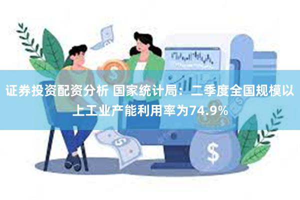 证券投资配资分析 国家统计局：二季度全国规模以上工业产能利用率为74.9%