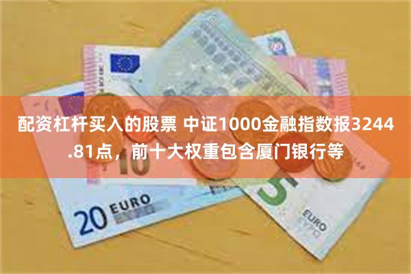 配资杠杆买入的股票 中证1000金融指数报3244.81点，前十大权重包含厦门银行等