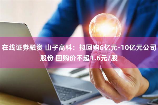 在线证劵融资 山子高科：拟回购6亿元-10亿元公司股份 回购价不超1.6元/股