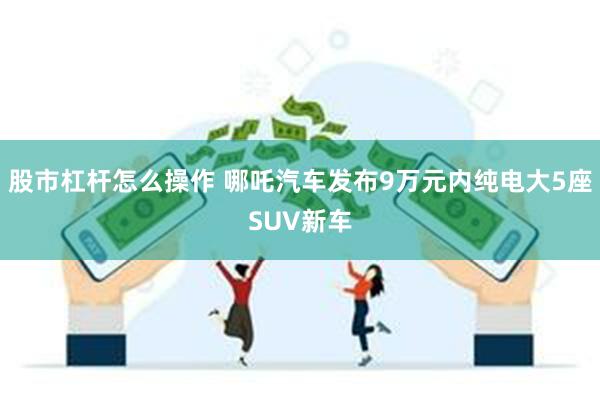 股市杠杆怎么操作 哪吒汽车发布9万元内纯电大5座SUV新车