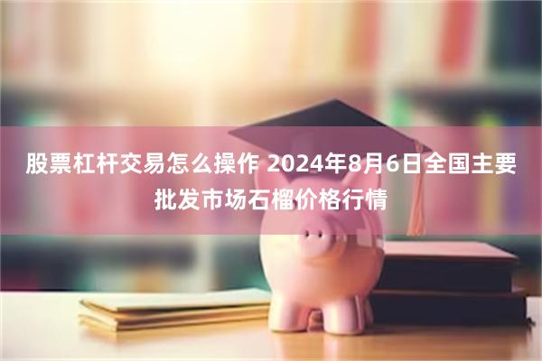 股票杠杆交易怎么操作 2024年8月6日全国主要批发市场石榴价格行情