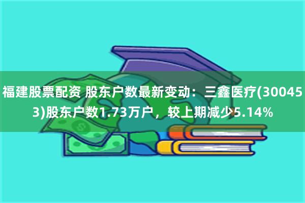 福建股票配资 股东户数最新变动：三鑫医疗(300453)股东户数1.73万户，较上期减少5.14%