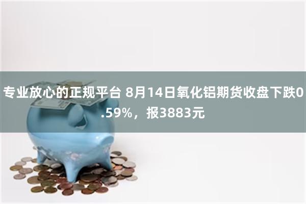 专业放心的正规平台 8月14日氧化铝期货收盘下跌0.59%，报3883元