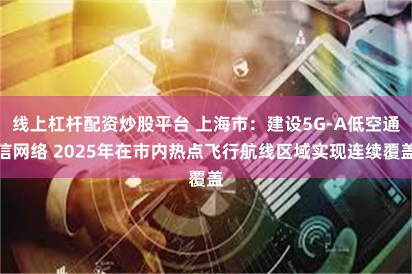 线上杠杆配资炒股平台 上海市：建设5G-A低空通信网络 2025年在市内热点飞行航线区域实现连续覆盖