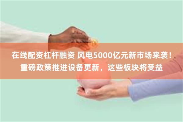 在线配资杠杆融资 风电5000亿元新市场来袭！重磅政策推进设备更新，这些板块将受益