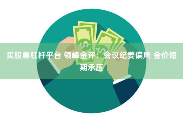 买股票杠杆平台 领峰金评：会议纪要偏鹰 金价短期承压