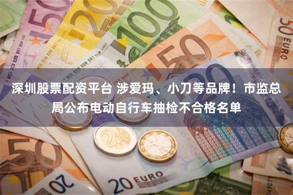 深圳股票配资平台 涉爱玛、小刀等品牌！市监总局公布电动自行车抽检不合格名单