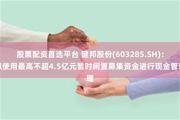 股票配资首选平台 键邦股份(603285.SH)：拟使用最高不超4.5亿元暂时闲置募集资金进行现金管理