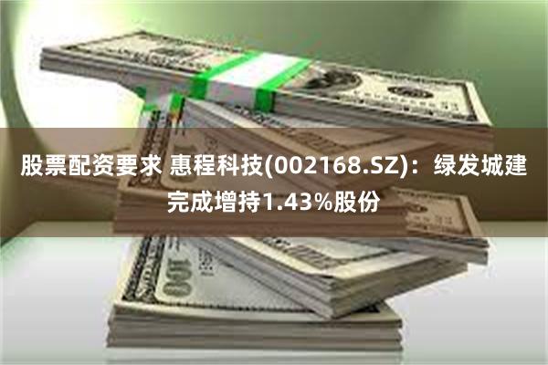 股票配资要求 惠程科技(002168.SZ)：绿发城建完成增持1.43%股份