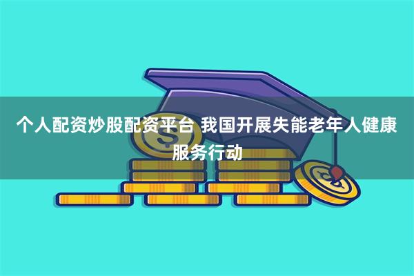 个人配资炒股配资平台 我国开展失能老年人健康服务行动