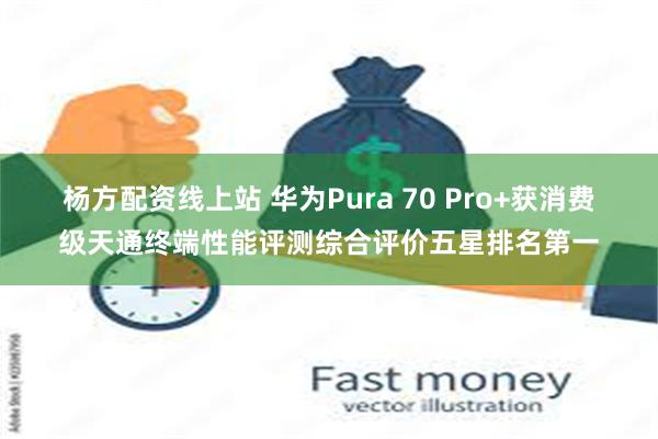 杨方配资线上站 华为Pura 70 Pro+获消费级天通终端性能评测综合评价五星排名第一