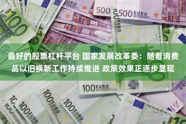 最好的股票杠杆平台 国家发展改革委：随着消费品以旧换新工作持续推进 政策效果正逐步显现