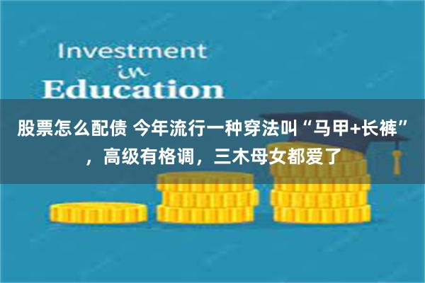 股票怎么配债 今年流行一种穿法叫“马甲+长裤”，高级有格调，三木母女都爱了