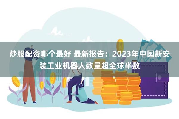 炒股配资哪个最好 最新报告：2023年中国新安装工业机器人数量超全球半数