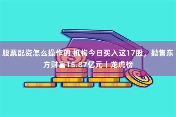 股票配资怎么操作的 机构今日买入这17股，抛售东方财富15.87亿元丨龙虎榜