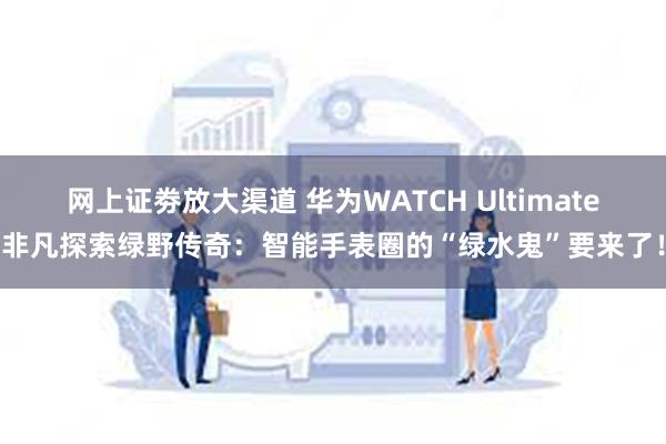 网上证劵放大渠道 华为WATCH Ultimate非凡探索绿野传奇：智能手表圈的“绿水鬼”要来了！