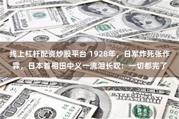 线上杠杆配资炒股平台 1928年，日军炸死张作霖，日本首相田中义一流泪长叹：一切都完了