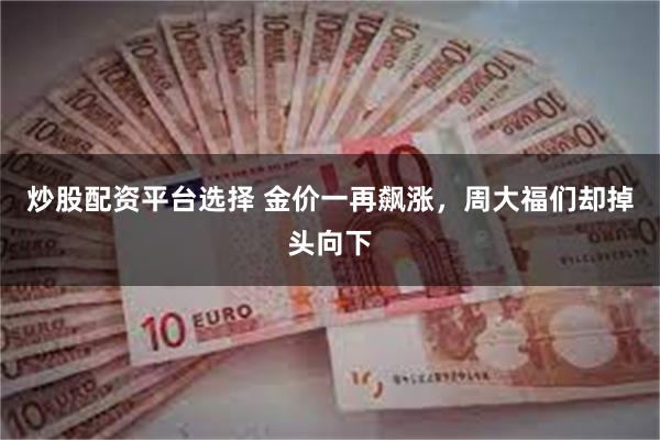 炒股配资平台选择 金价一再飙涨，周大福们却掉头向下