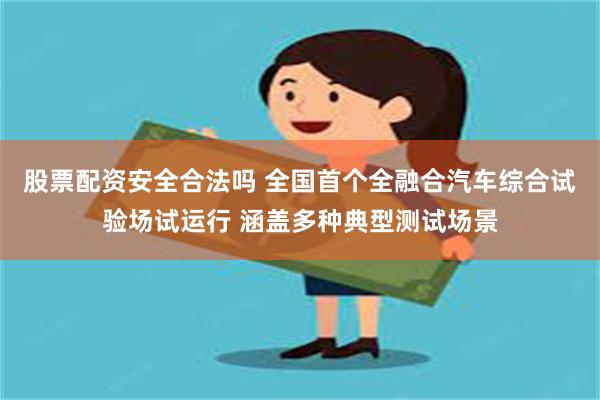 股票配资安全合法吗 全国首个全融合汽车综合试验场试运行 涵盖多种典型测试场景