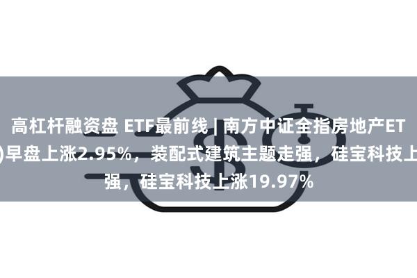 高杠杆融资盘 ETF最前线 | 南方中证全指房地产ETF(512200)早盘上涨2.95%，装配式建筑主题走强，硅宝科技上涨19.97%