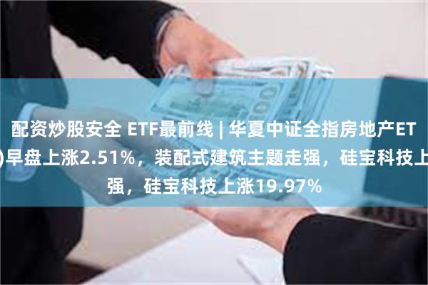 配资炒股安全 ETF最前线 | 华夏中证全指房地产ETF(515060)早盘上涨2.51%，装配式建筑主题走强，硅宝科技上涨19.97%