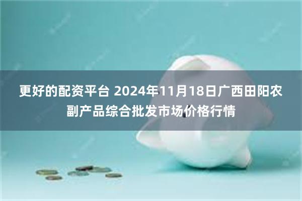 更好的配资平台 2024年11月18日广西田阳农副产品综合批发市场价格行情