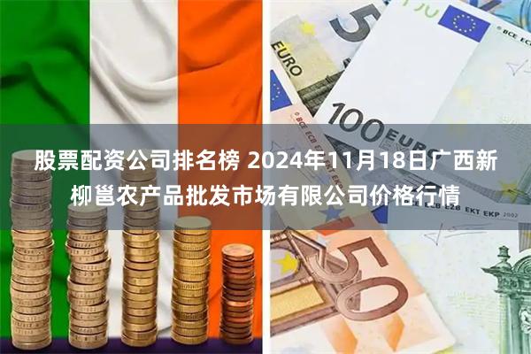 股票配资公司排名榜 2024年11月18日广西新柳邕农产品批发市场有限公司价格行情