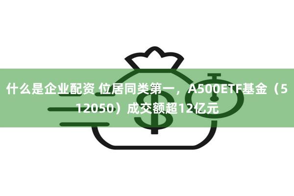 什么是企业配资 位居同类第一，A500ETF基金（512050）成交额超12亿元