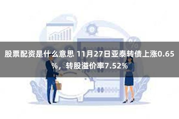 股票配资是什么意思 11月27日亚泰转债上涨0.65%，转股溢价率7.52%