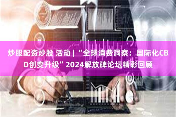 炒股配资炒股 活动 | “全球消费洞察：国际化CBD创变升级”2024解放碑论坛精彩回顾