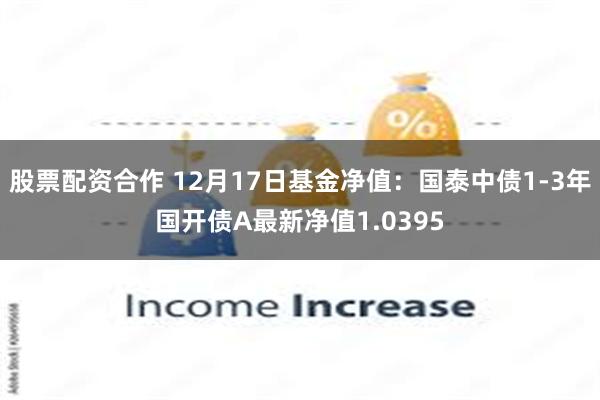 股票配资合作 12月17日基金净值：国泰中债1-3年国开债A最新净值1.0395