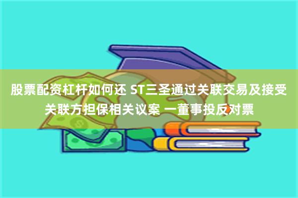 股票配资杠杆如何还 ST三圣通过关联交易及接受关联方担保相关议案 一董事投反对票