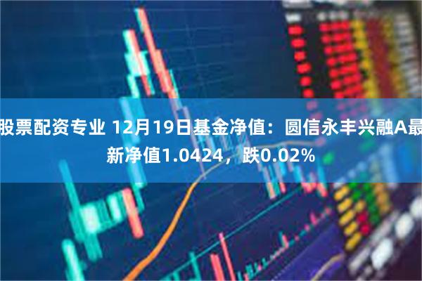 股票配资专业 12月19日基金净值：圆信永丰兴融A最新净值1.0424，跌0.02%