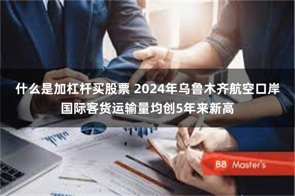 什么是加杠杆买股票 2024年乌鲁木齐航空口岸国际客货运输量均创5年来新高