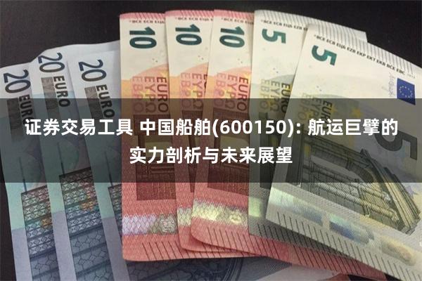 证券交易工具 中国船舶(600150): 航运巨擘的实力剖析与未来展望