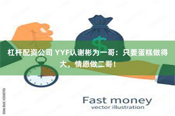 杠杆配资公司 YYF认谢彬为一哥：只要蛋糕做得大，情愿做二哥！