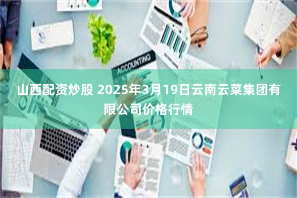 山西配资炒股 2025年3月19日云南云菜集团有限公司价格行情