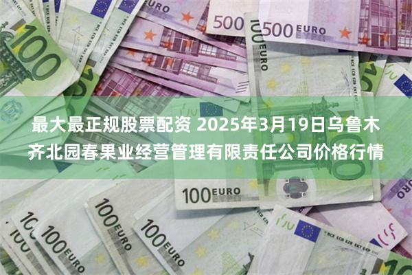 最大最正规股票配资 2025年3月19日乌鲁木齐北园春果业经营管理有限责任公司价格行情