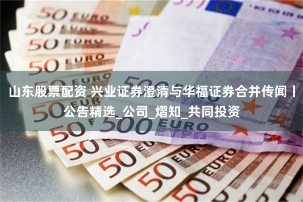 山东股票配资 兴业证券澄清与华福证券合并传闻丨公告精选_公司_熠知_共同投资